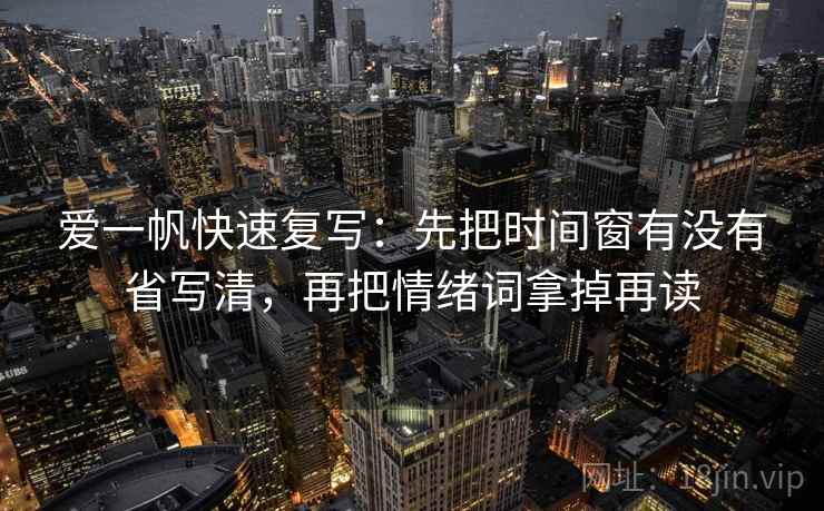 爱一帆快速复写：先把时间窗有没有省写清，再把情绪词拿掉再读