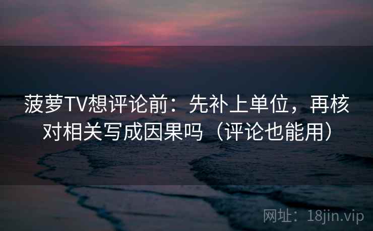 菠萝TV想评论前：先补上单位，再核对相关写成因果吗（评论也能用）