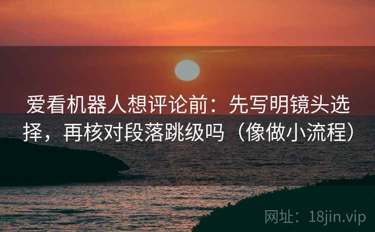 爱看机器人想评论前：先写明镜头选择，再核对段落跳级吗（像做小流程）