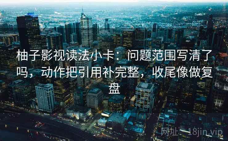 柚子影视读法小卡：问题范围写清了吗，动作把引用补完整，收尾像做复盘