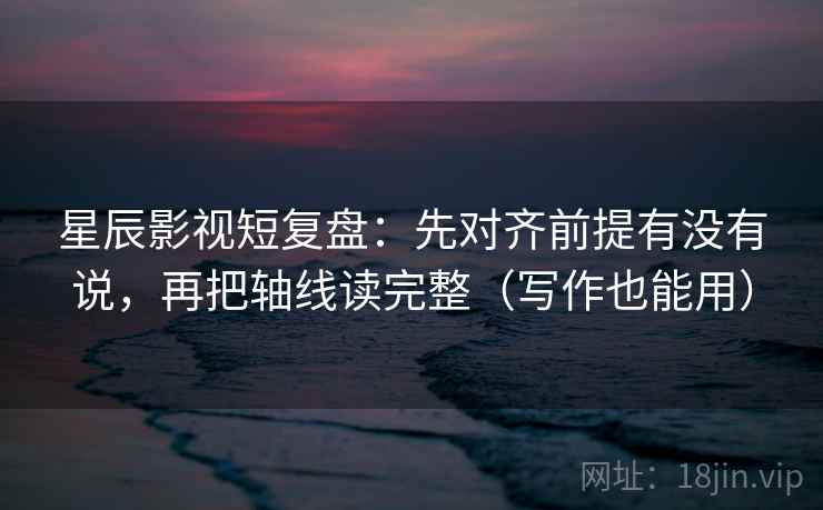 星辰影视短复盘：先对齐前提有没有说，再把轴线读完整（写作也能用）
