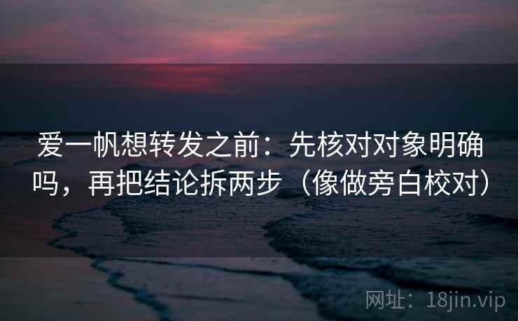 爱一帆想转发之前：先核对对象明确吗，再把结论拆两步（像做旁白校对）