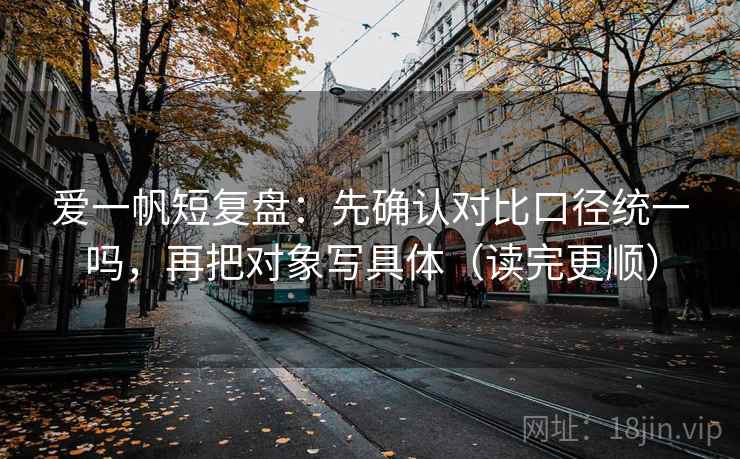 爱一帆短复盘：先确认对比口径统一吗，再把对象写具体（读完更顺）