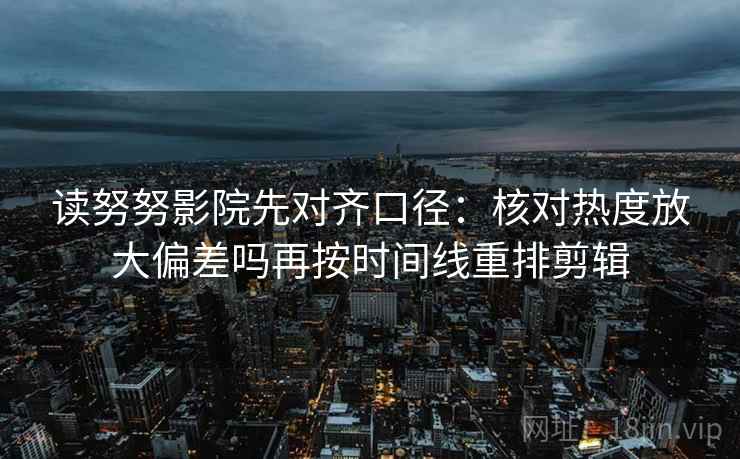 读努努影院先对齐口径：核对热度放大偏差吗再按时间线重排剪辑