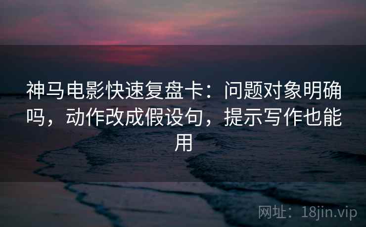 神马电影快速复盘卡：问题对象明确吗，动作改成假设句，提示写作也能用