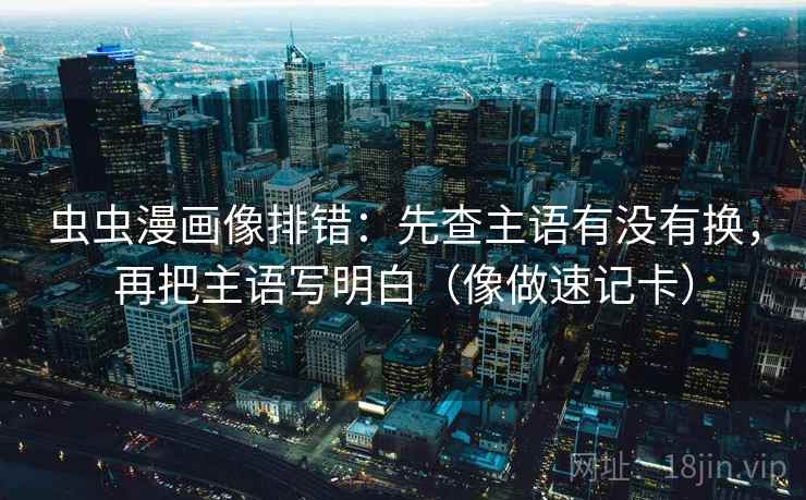 虫虫漫画像排错：先查主语有没有换，再把主语写明白（像做速记卡）