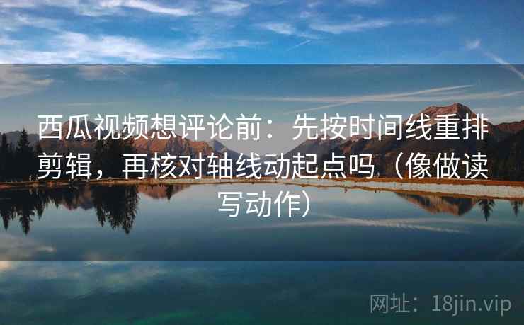 西瓜视频想评论前：先按时间线重排剪辑，再核对轴线动起点吗（像做读写动作）