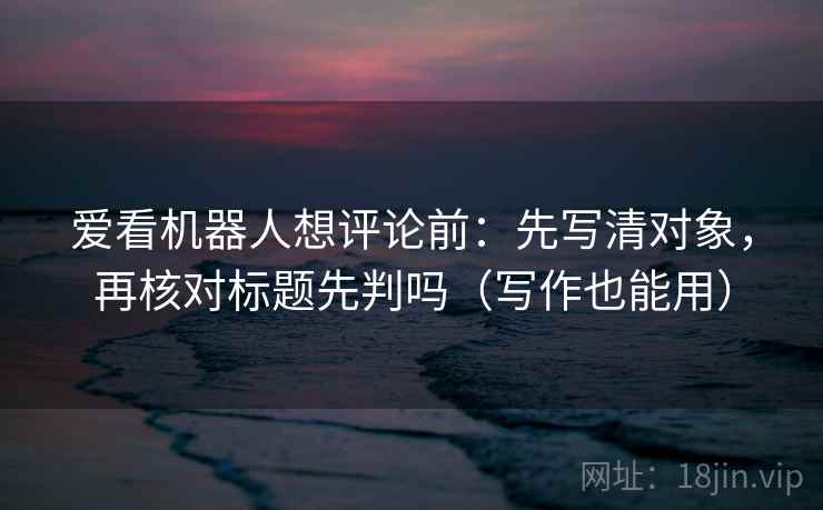 爱看机器人想评论前：先写清对象，再核对标题先判吗（写作也能用）