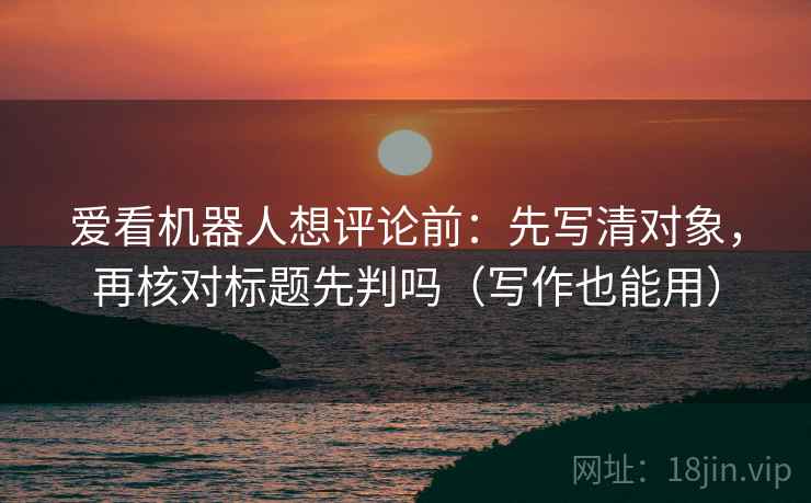 爱看机器人想评论前：先写清对象，再核对标题先判吗（写作也能用）