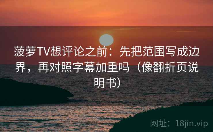菠萝TV想评论之前：先把范围写成边界，再对照字幕加重吗（像翻折页说明书）