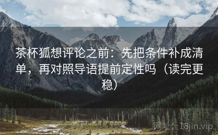 茶杯狐想评论之前：先把条件补成清单，再对照导语提前定性吗（读完更稳）