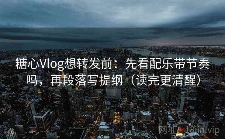 糖心Vlog想转发前：先看配乐带节奏吗，再段落写提纲（读完更清醒）