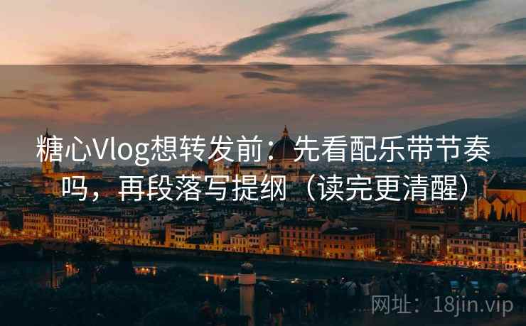 糖心Vlog想转发前：先看配乐带节奏吗，再段落写提纲（读完更清醒）
