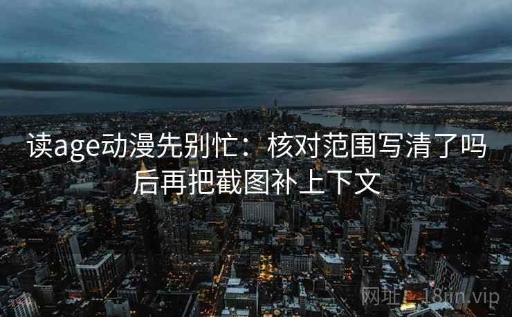读age动漫先别忙：核对范围写清了吗后再把截图补上下文