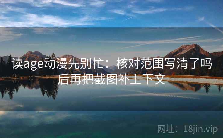 读age动漫先别忙：核对范围写清了吗后再把截图补上下文