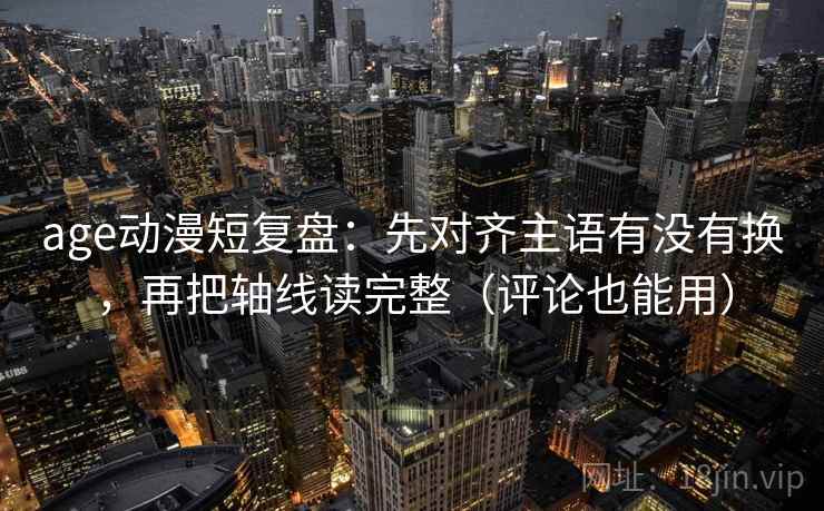 age动漫短复盘：先对齐主语有没有换，再把轴线读完整（评论也能用）