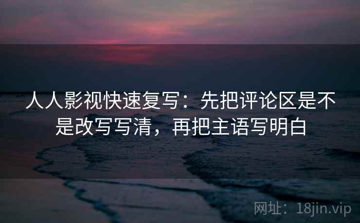 人人影视快速复写：先把评论区是不是改写写清，再把主语写明白