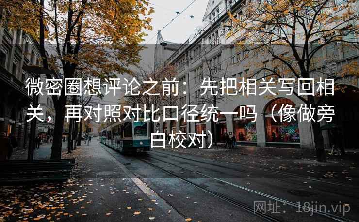 微密圈想评论之前：先把相关写回相关，再对照对比口径统一吗（像做旁白校对）