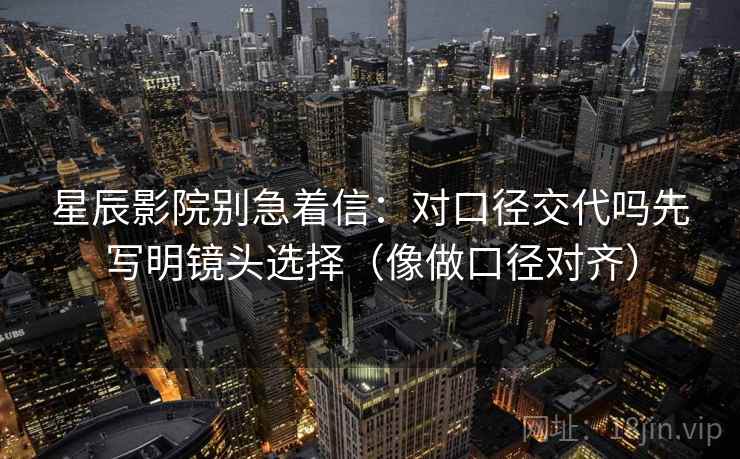星辰影院别急着信：对口径交代吗先写明镜头选择（像做口径对齐）