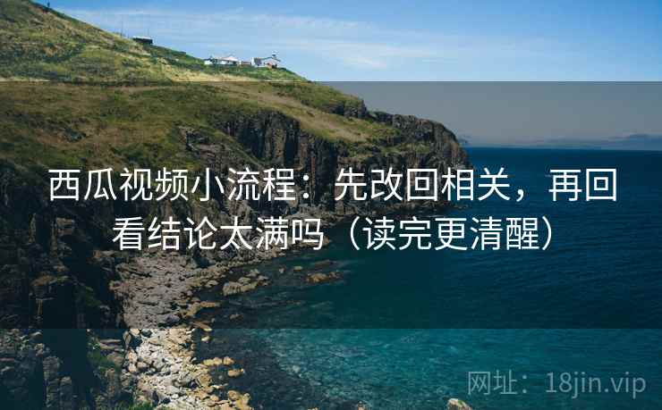 西瓜视频小流程：先改回相关，再回看结论太满吗（读完更清醒）