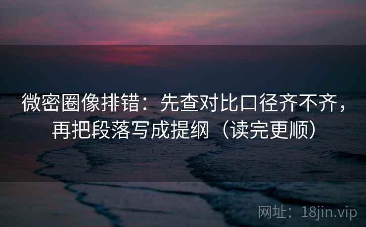 微密圈像排错：先查对比口径齐不齐，再把段落写成提纲（读完更顺）